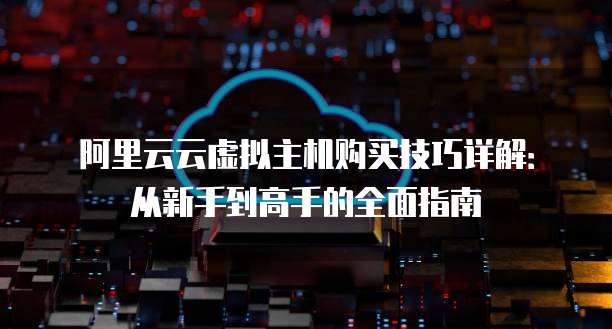 阿里云云虚拟主机购买技巧详解:从新手到高手的全面指南