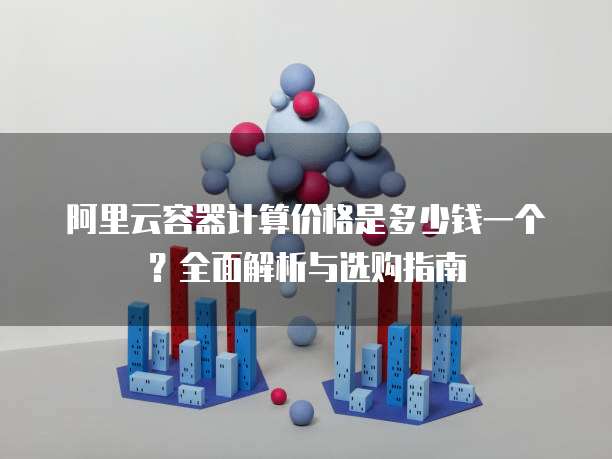 阿里云容器计算价格是多少钱一个？全面解析与选购指南