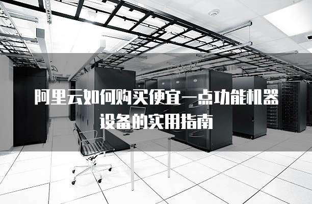 阿里云如何购买便宜一点功能机器设备的实用指南