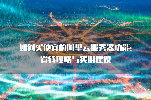 如何买便宜的阿里云服务器功能:省钱攻略与实用建议