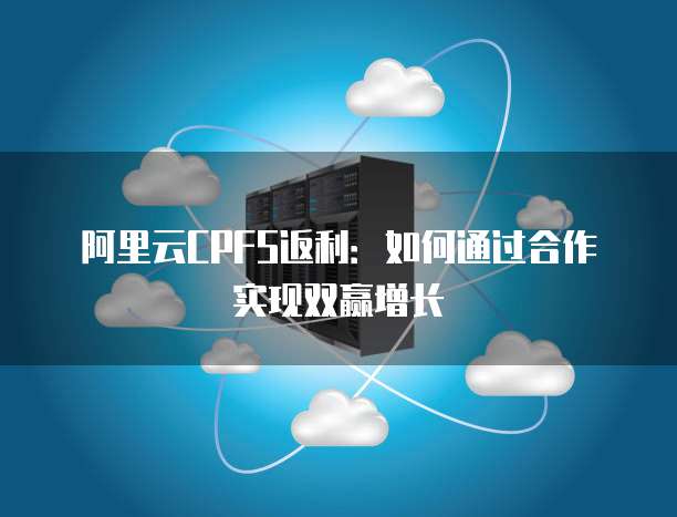 阿里云CPFS返利:如何通过合作实现双赢增长