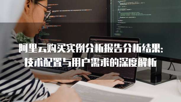 阿里云购买实例分析报告分析结果:技术配置与用户需求的深度解析
