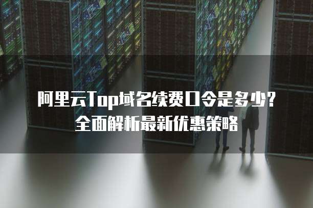 阿里云Top域名续费口令是多少?全面解析最新优惠策略