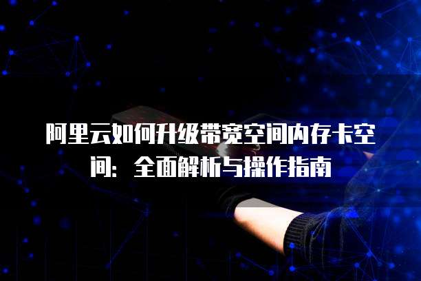 阿里云如何升级带宽空间内存卡空间：全面解析与操作指南