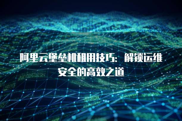 阿里云堡垒机租用技巧：解锁运维安全的高效之道
