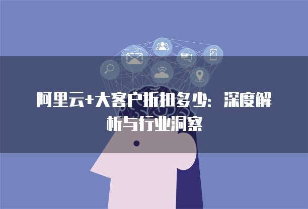 阿里云+大客户折扣多少:深度解析与行业洞察