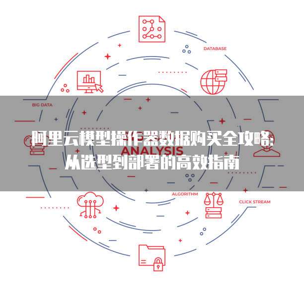 阿里云模型操作器数据购买全攻略:从选型到部署的高效指南