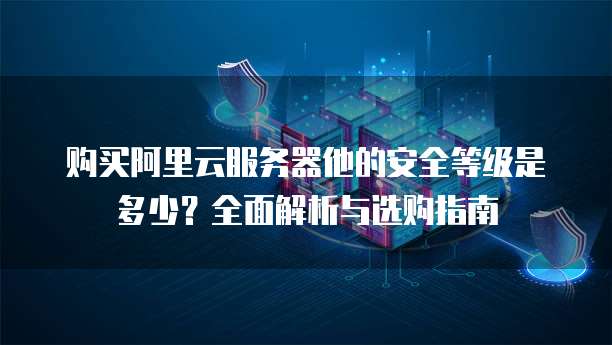 购买阿里云服务器他的安全等级是多少?全面解析与选购指南