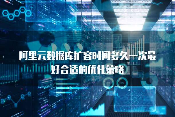 阿里云数据库扩容时间多久一次最好合适的优化策略