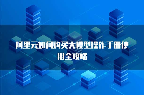 阿里云如何购买大模型操作手册使用全攻略