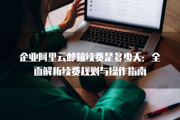 企业阿里云邮箱续费是多少天:全面解析续费规则与操作指南