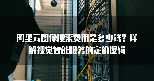 阿里云图像搜索费用是多少钱?详解视觉智能服务的定价逻辑
