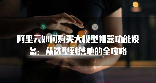 阿里云如何购买大模型机器功能设备:从选型到落地的全攻略