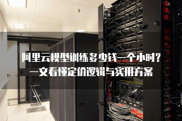 阿里云模型训练多少钱一个小时？一文看懂定价逻辑与实用方案