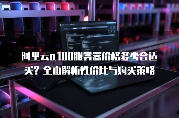 阿里云a100服务器价格多少合适买?全面解析性价比与购买策略