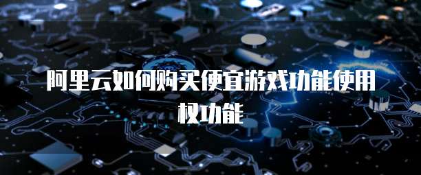 阿里云如何购买便宜游戏功能使用权功能