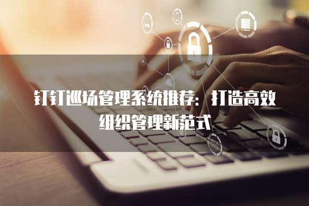 钉钉巡场管理系统推荐:打造高效组织管理新范式