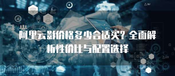 阿里云影价格多少合适买?全面解析性价比与配置选择
