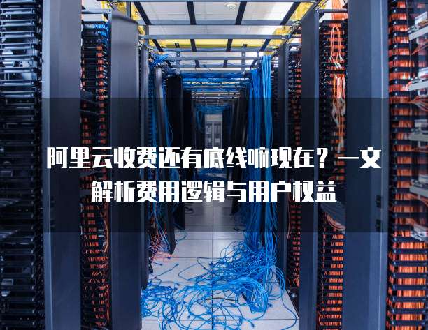 阿里云收费还有底线嘛现在?一文解析费用逻辑与用户权益