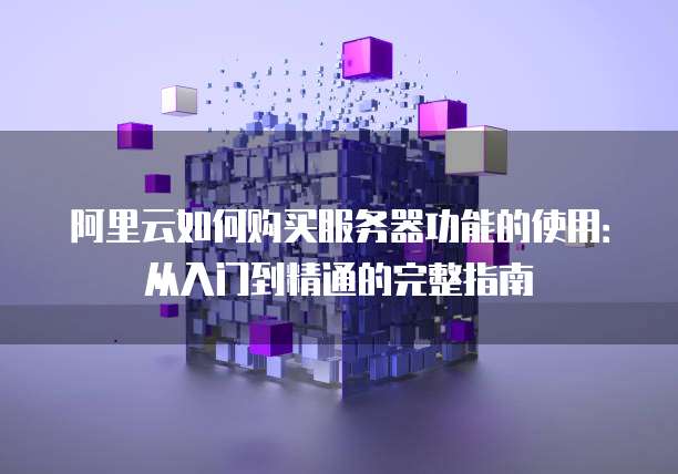 阿里云如何购买服务器功能的使用:从入门到精通的完整指南