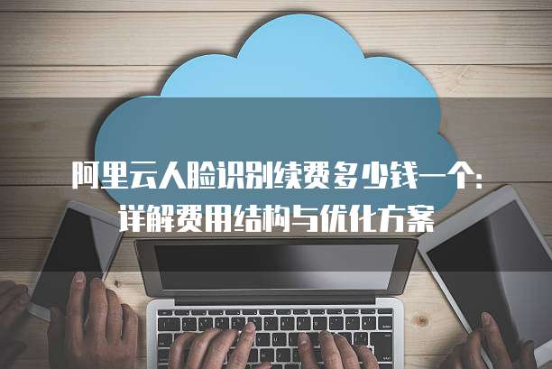 阿里云人脸识别续费多少钱一个:详解费用结构与优化方案