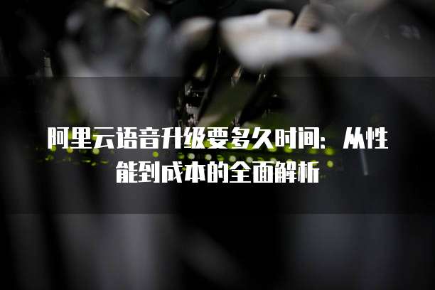 阿里云语音升级要多久时间:从性能到成本的全面解析