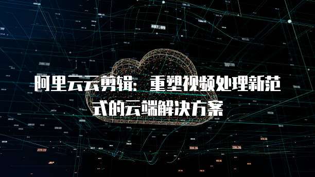 阿里云云剪辑：重塑视频处理新范式的云端解决方案