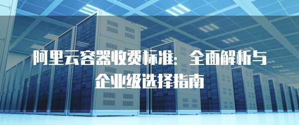 阿里云容器收费标准:全面解析与企业级选择指南