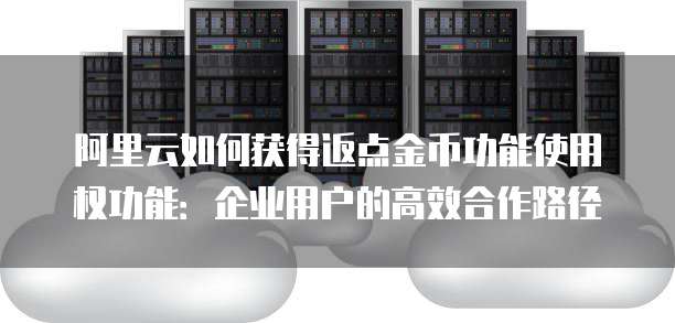 阿里云如何获得返点金币功能使用权功能:企业用户的高效合作路径