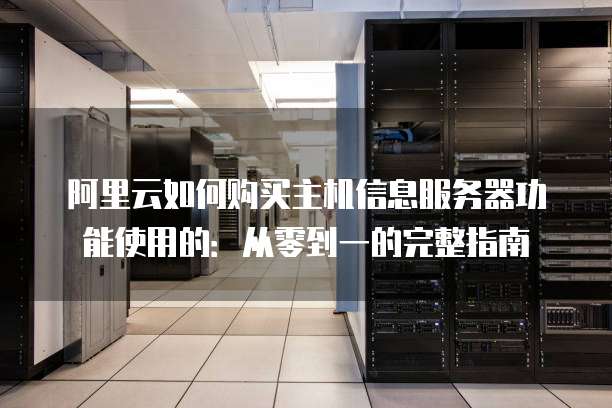 阿里云如何购买主机信息服务器功能使用的:从零到一的完整指南
