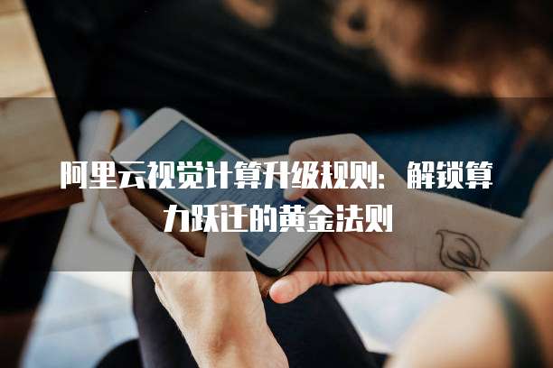 阿里云视觉计算升级规则:解锁算力跃迁的黄金法则