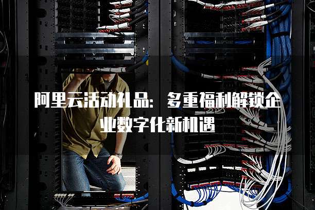 阿里云活动礼品：多重福利解锁企业数字化新机遇