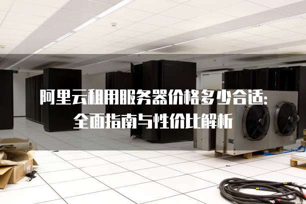 阿里云租用服务器价格多少合适:全面指南与性价比解析