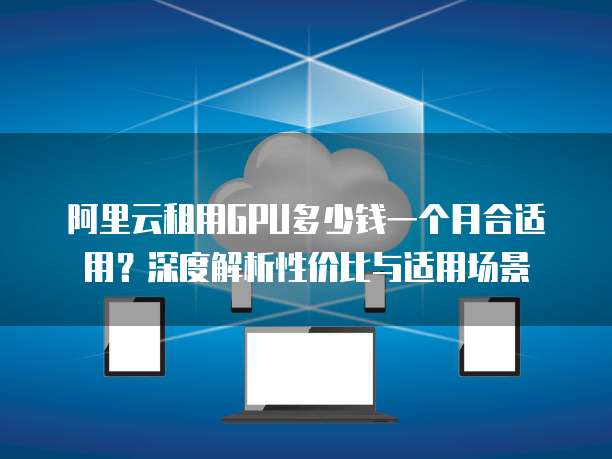 阿里云租用GPU多少钱一个月合适用?深度解析性价比与适用场景