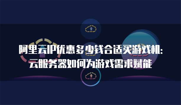 阿里云IP优惠多少钱合适买游戏机:云服务器如何为游戏需求赋能