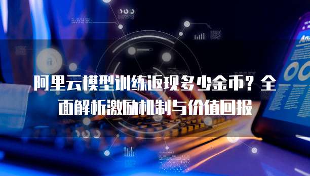 阿里云模型训练返现多少金币?全面解析激励机制与价值回报