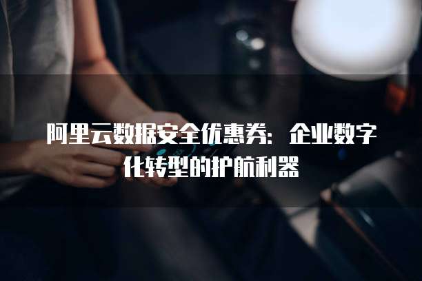 阿里云数据安全优惠券:企业数字化转型的护航利器