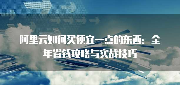 阿里云如何买便宜一点的东西:全年省钱攻略与实战技巧