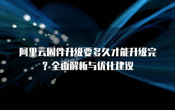 阿里云固件升级要多久才能升级完？全面解析与优化建议