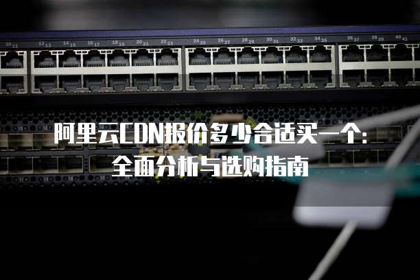 阿里云CDN报价多少合适买一个:全面分析与选购指南