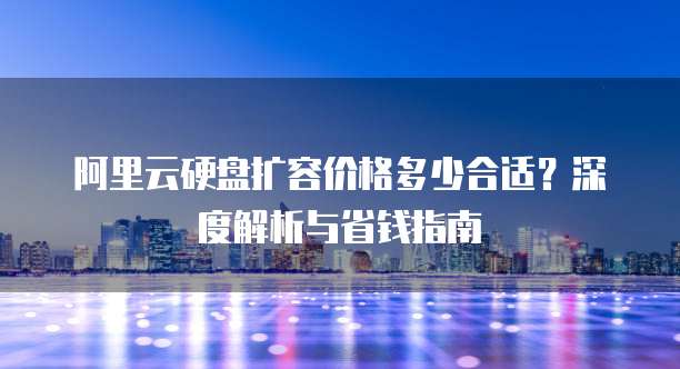 阿里云硬盘扩容价格多少合适?深度解析与省钱指南
