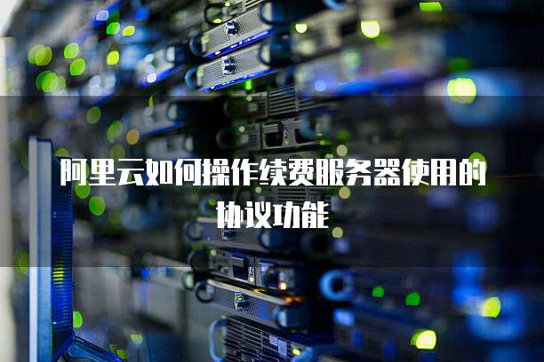 阿里云如何操作续费服务器使用的协议功能
