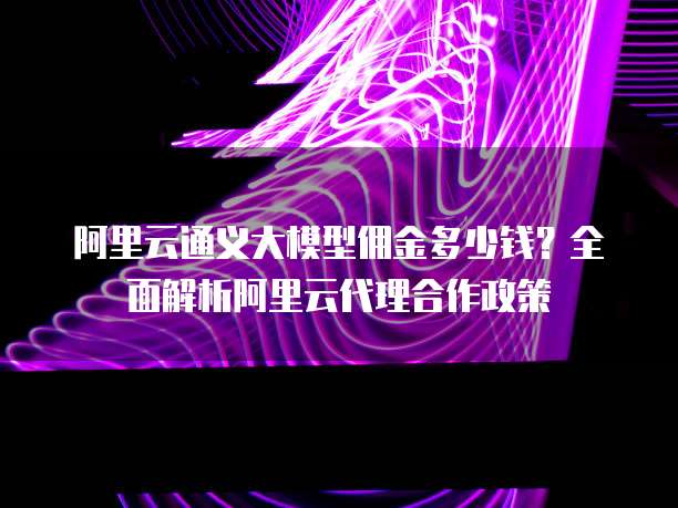 阿里云通义大模型佣金多少钱?全面解析阿里云代理合作政策