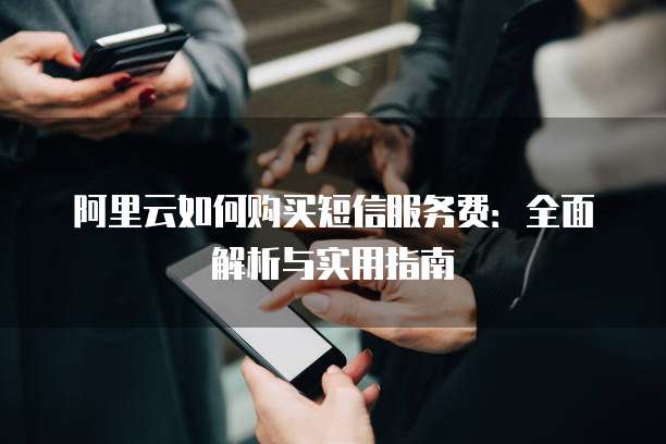阿里云如何购买短信服务费:全面解析与实用指南