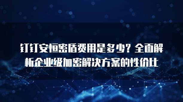 钉钉安恒密盾费用是多少?全面解析企业级加密解决方案的性价比