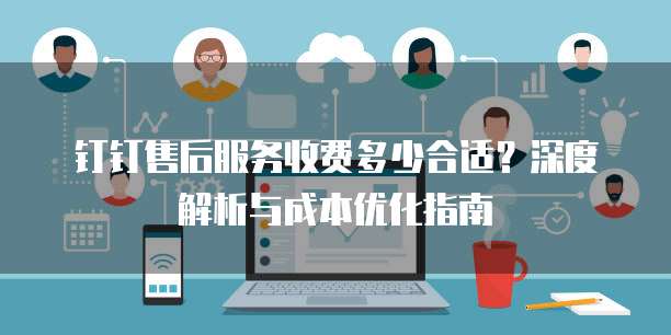 钉钉售后服务收费多少合适?深度解析与成本优化指南