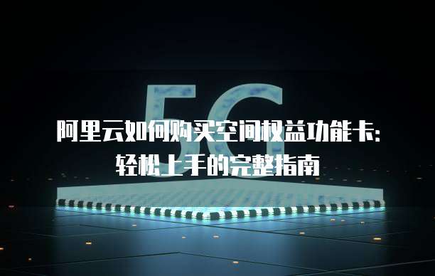 阿里云如何购买空间权益功能卡:轻松上手的完整指南