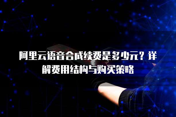 阿里云语音合成续费是多少元？详解费用结构与购买策略