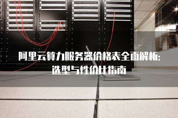 阿里云算力服务器价格表全面解析:选型与性价比指南