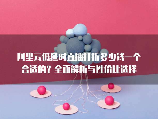 阿里云低延时直播打折多少钱一个合适的?全面解析与性价比选择